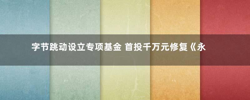 字节跳动设立专项基金 首投千万元修复《永乐大典》等古籍